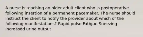 A nurse is teaching an older adult client who is postoperative following insertion of a permanent pacemaker. The nurse should instruct the client to notify the provider about which of the following manifestations? Rapid pulse Fatigue Sneezing Increased urine output