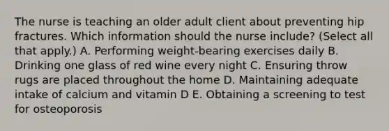 The nurse is teaching an older adult client about preventing hip fractures. Which information should the nurse​ include? (Select all that​ apply.) A. Performing​ weight-bearing exercises daily B. Drinking one glass of red wine every night C. Ensuring throw rugs are placed throughout the home D. Maintaining adequate intake of calcium and vitamin D E. Obtaining a screening to test for osteoporosis