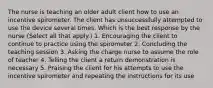 The nurse is teaching an older adult client how to use an incentive spirometer. The client has unsuccessfully attempted to use the device several times. Which is the best response by the nurse ​(Select all that​ apply.) 1. Encouraging the client to continue to practice using the spirometer 2. Concluding the teaching session 3. Asking the charge nurse to assume the role of teacher 4. Telling the client a return demonstration is necessary 5. Praising the client for his attempts to use the incentive spirometer and repeating the instructions for its use