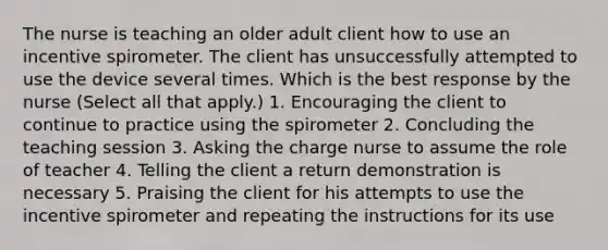 The nurse is teaching an older adult client how to use an incentive spirometer. The client has unsuccessfully attempted to use the device several times. Which is the best response by the nurse ​(Select all that​ apply.) 1. Encouraging the client to continue to practice using the spirometer 2. Concluding the teaching session 3. Asking the charge nurse to assume the role of teacher 4. Telling the client a return demonstration is necessary 5. Praising the client for his attempts to use the incentive spirometer and repeating the instructions for its use