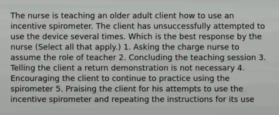 The nurse is teaching an older adult client how to use an incentive spirometer. The client has unsuccessfully attempted to use the device several times. Which is the best response by the nurse ​(Select all that​ apply.) 1. Asking the charge nurse to assume the role of teacher 2. Concluding the teaching session 3. Telling the client a return demonstration is not necessary 4. Encouraging the client to continue to practice using the spirometer 5. Praising the client for his attempts to use the incentive spirometer and repeating the instructions for its use