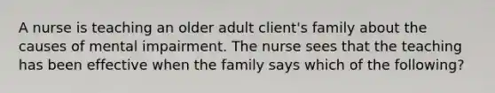 A nurse is teaching an older adult client's family about the causes of mental impairment. The nurse sees that the teaching has been effective when the family says which of the following?