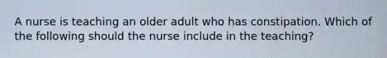 A nurse is teaching an older adult who has constipation. Which of the following should the nurse include in the teaching?