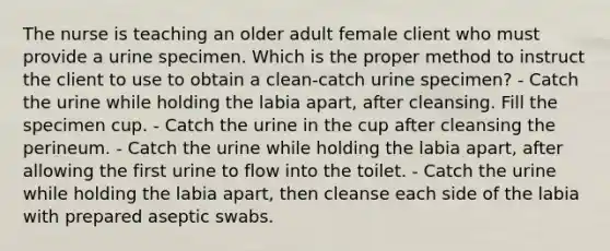 The nurse is teaching an older adult female client who must provide a urine specimen. Which is the proper method to instruct the client to use to obtain a clean-catch urine specimen? - Catch the urine while holding the labia apart, after cleansing. Fill the specimen cup. - Catch the urine in the cup after cleansing the perineum. - Catch the urine while holding the labia apart, after allowing the first urine to flow into the toilet. - Catch the urine while holding the labia apart, then cleanse each side of the labia with prepared aseptic swabs.