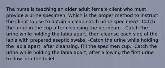 The nurse is teaching an older adult female client who must provide a urine specimen. Which is the proper method to instruct the client to use to obtain a clean-catch urine specimen? -Catch the urine in the cup after cleansing the perineum. -Catch the urine while holding the labia apart, then cleanse each side of the labia with prepared aseptic swabs. -Catch the urine while holding the labia apart, after cleansing. Fill the specimen cup. -Catch the urine while holding the labia apart, after allowing the first urine to flow into the toilet.