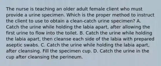 The nurse is teaching an older adult female client who must provide a urine specimen. Which is the proper method to instruct the client to use to obtain a clean-catch urine specimen? A. Catch the urine while holding the labia apart, after allowing the first urine to flow into the toilet. B. Catch the urine while holding the labia apart, then cleanse each side of the labia with prepared aseptic swabs. C. Catch the urine while holding the labia apart, after cleansing. Fill the specimen cup. D. Catch the urine in the cup after cleansing the perineum.