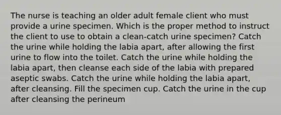 The nurse is teaching an older adult female client who must provide a urine specimen. Which is the proper method to instruct the client to use to obtain a clean-catch urine specimen? Catch the urine while holding the labia apart, after allowing the first urine to flow into the toilet. Catch the urine while holding the labia apart, then cleanse each side of the labia with prepared aseptic swabs. Catch the urine while holding the labia apart, after cleansing. Fill the specimen cup. Catch the urine in the cup after cleansing the perineum