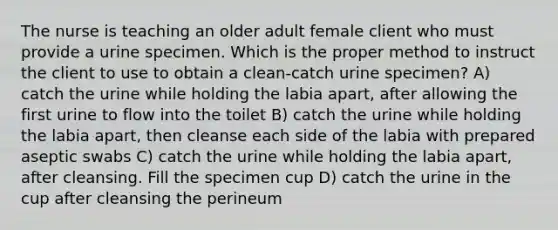 The nurse is teaching an older adult female client who must provide a urine specimen. Which is the proper method to instruct the client to use to obtain a clean-catch urine specimen? A) catch the urine while holding the labia apart, after allowing the first urine to flow into the toilet B) catch the urine while holding the labia apart, then cleanse each side of the labia with prepared aseptic swabs C) catch the urine while holding the labia apart, after cleansing. Fill the specimen cup D) catch the urine in the cup after cleansing the perineum