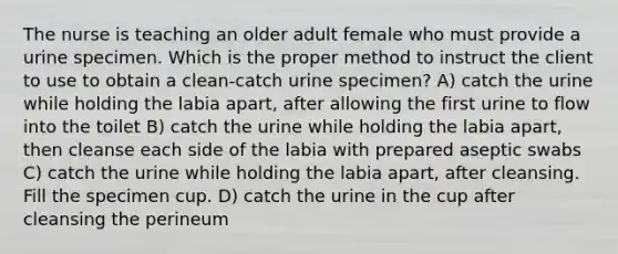 The nurse is teaching an older adult female who must provide a urine specimen. Which is the proper method to instruct the client to use to obtain a clean-catch urine specimen? A) catch the urine while holding the labia apart, after allowing the first urine to flow into the toilet B) catch the urine while holding the labia apart, then cleanse each side of the labia with prepared aseptic swabs C) catch the urine while holding the labia apart, after cleansing. Fill the specimen cup. D) catch the urine in the cup after cleansing the perineum