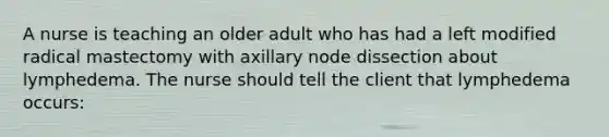 A nurse is teaching an older adult who has had a left modified radical mastectomy with axillary node dissection about lymphedema. The nurse should tell the client that lymphedema occurs: