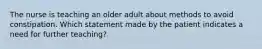 The nurse is teaching an older adult about methods to avoid constipation. Which statement made by the patient indicates a need for further teaching?