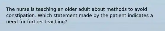 The nurse is teaching an older adult about methods to avoid constipation. Which statement made by the patient indicates a need for further teaching?