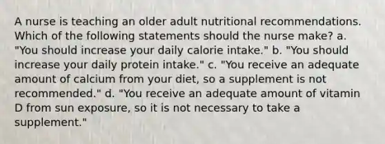 A nurse is teaching an older adult nutritional recommendations. Which of the following statements should the nurse make? a. "You should increase your daily calorie intake." b. "You should increase your daily protein intake." c. "You receive an adequate amount of calcium from your diet, so a supplement is not recommended." d. "You receive an adequate amount of vitamin D from sun exposure, so it is not necessary to take a supplement."