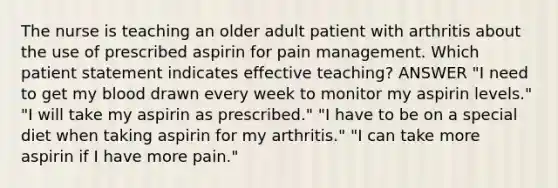 The nurse is teaching an older adult patient with arthritis about the use of prescribed aspirin for pain management. Which patient statement indicates effective teaching? ANSWER "I need to get my blood drawn every week to monitor my aspirin levels." "I will take my aspirin as prescribed." "I have to be on a special diet when taking aspirin for my arthritis." "I can take more aspirin if I have more pain."