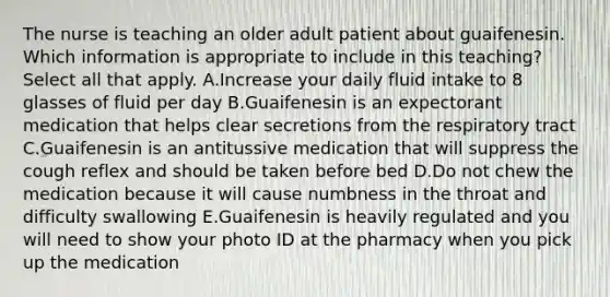 The nurse is teaching an older adult patient about guaifenesin. Which information is appropriate to include in this teaching? Select all that apply. A.Increase your daily fluid intake to 8 glasses of fluid per day B.Guaifenesin is an expectorant medication that helps clear secretions from the respiratory tract C.Guaifenesin is an antitussive medication that will suppress the cough reflex and should be taken before bed D.Do not chew the medication because it will cause numbness in the throat and difficulty swallowing E.Guaifenesin is heavily regulated and you will need to show your photo ID at the pharmacy when you pick up the medication