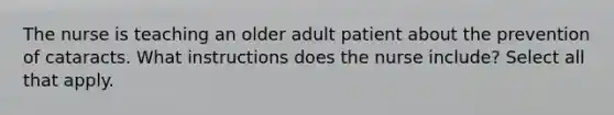 The nurse is teaching an older adult patient about the prevention of cataracts. What instructions does the nurse include? Select all that apply.