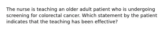 The nurse is teaching an older adult patient who is undergoing screening for colorectal cancer. Which statement by the patient indicates that the teaching has been effective?