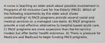 A nurse is teaching an older adult about possible involvement in Programs of All-inclusive Care for the Elderly (PACE). Which of the following statements by the older adult shows understanding? A) PACE programs provide several social and medical services on a managed care basis. B) PACE programs provide a cost-effective alternative to hospital-based acute care. C) PACE programs are more expensive than fee-for-service models but offer better health outcomes. D) There is pressure for Medicare and Medicaid to begin funding PACE programs.