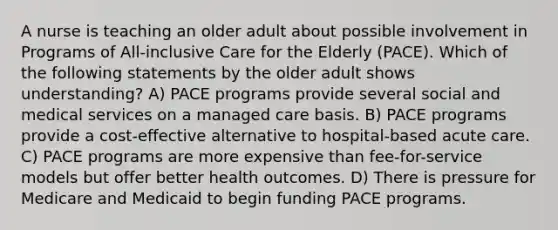 A nurse is teaching an older adult about possible involvement in Programs of All-inclusive Care for the Elderly (PACE). Which of the following statements by the older adult shows understanding? A) PACE programs provide several social and medical services on a managed care basis. B) PACE programs provide a cost-effective alternative to hospital-based acute care. C) PACE programs are more expensive than fee-for-service models but offer better health outcomes. D) There is pressure for Medicare and Medicaid to begin funding PACE programs.