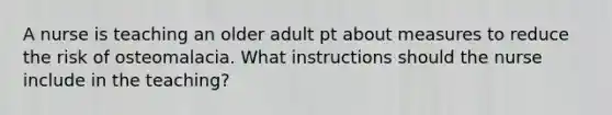 A nurse is teaching an older adult pt about measures to reduce the risk of osteomalacia. What instructions should the nurse include in the teaching?