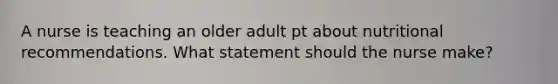 A nurse is teaching an older adult pt about nutritional recommendations. What statement should the nurse make?