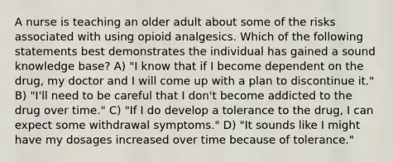 A nurse is teaching an older adult about some of the risks associated with using opioid analgesics. Which of the following statements best demonstrates the individual has gained a sound knowledge base? A) "I know that if I become dependent on the drug, my doctor and I will come up with a plan to discontinue it." B) "I'll need to be careful that I don't become addicted to the drug over time." C) "If I do develop a tolerance to the drug, I can expect some withdrawal symptoms." D) "It sounds like I might have my dosages increased over time because of tolerance."