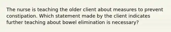 The nurse is teaching the older client about measures to prevent constipation. Which statement made by the client indicates further teaching about bowel elimination is necessary?