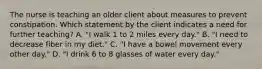 The nurse is teaching an older client about measures to prevent constipation. Which statement by the client indicates a need for further teaching? A. "I walk 1 to 2 miles every day." B. "I need to decrease fiber in my diet." C. "I have a bowel movement every other day." D. "I drink 6 to 8 glasses of water every day."