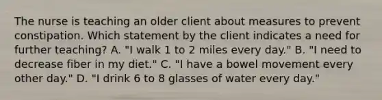 The nurse is teaching an older client about measures to prevent constipation. Which statement by the client indicates a need for further teaching? A. "I walk 1 to 2 miles every day." B. "I need to decrease fiber in my diet." C. "I have a bowel movement every other day." D. "I drink 6 to 8 glasses of water every day."