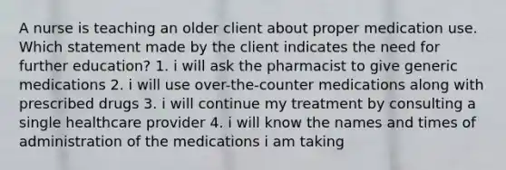 A nurse is teaching an older client about proper medication use. Which statement made by the client indicates the need for further education? 1. i will ask the pharmacist to give generic medications 2. i will use over-the-counter medications along with prescribed drugs 3. i will continue my treatment by consulting a single healthcare provider 4. i will know the names and times of administration of the medications i am taking