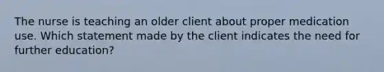 The nurse is teaching an older client about proper medication use. Which statement made by the client indicates the need for further education?