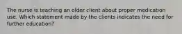 The nurse is teaching an older client about proper medication use. Which statement made by the clients indicates the need for further education?