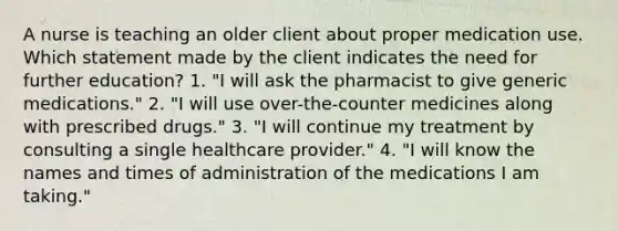 A nurse is teaching an older client about proper medication use. Which statement made by the client indicates the need for further education? 1. "I will ask the pharmacist to give generic medications." 2. "I will use over-the-counter medicines along with prescribed drugs." 3. "I will continue my treatment by consulting a single healthcare provider." 4. "I will know the names and times of administration of the medications I am taking."