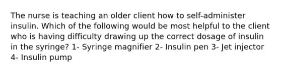 The nurse is teaching an older client how to self-administer insulin. Which of the following would be most helpful to the client who is having difficulty drawing up the correct dosage of insulin in the syringe? 1- Syringe magnifier 2- Insulin pen 3- Jet injector 4- Insulin pump