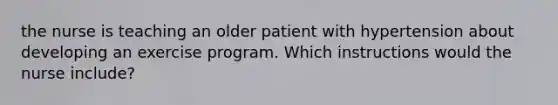 the nurse is teaching an older patient with hypertension about developing an exercise program. Which instructions would the nurse include?