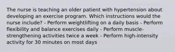 The nurse is teaching an older patient with hypertension about developing an exercise program. Which instructions would the nurse include? - Perform weightlifting on a daily basis - Perform flexibility and balance exercises daily - Perform muscle-strengthening activities twice a week - Perform high-intensity activity for 30 minutes on most days