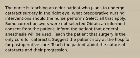 The nurse is teaching an older patient who plans to undergo cataract surgery in the right eye. What preoperative nursing interventions should the nurse perform? Select all that apply. Some correct answers were not selected Obtain an informed consent from the patient. Inform the patient that general anesthesia will be used. Teach the patient that surgery is the only cure for cataracts. Suggest the patient stay at the hospital for postoperative care. Teach the patient about the nature of cataracts and their progression.