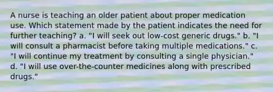 A nurse is teaching an older patient about proper medication use. Which statement made by the patient indicates the need for further teaching? a. "I will seek out low-cost generic drugs." b. "I will consult a pharmacist before taking multiple medications." c. "I will continue my treatment by consulting a single physician." d. "I will use over-the-counter medicines along with prescribed drugs."