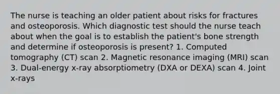 The nurse is teaching an older patient about risks for fractures and osteoporosis. Which diagnostic test should the nurse teach about when the goal is to establish the patient's bone strength and determine if osteoporosis is present? 1. Computed tomography (CT) scan 2. Magnetic resonance imaging (MRI) scan 3. Dual-energy x-ray absorptiometry (DXA or DEXA) scan 4. Joint x-rays