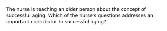 The nurse is teaching an older person about the concept of successful aging. Which of the nurse's questions addresses an important contributor to successful aging?