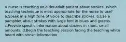 A nurse is teaching an older-adult patient about strokes. Which teaching technique is most appropriate for the nurse to use? a.Speak in a high tone of voice to describe strokes. b.Use a pamphlet about strokes with large font in blues and greens. c.Provide specific information about strokes in short, small amounts. d.Begin the teaching session facing the teaching white board with stroke information