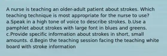 A nurse is teaching an older-adult patient about strokes. Which teaching technique is most appropriate for the nurse to use? a.Speak in a high tone of voice to describe strokes. b.Use a pamphlet about strokes with large font in blues and greens. c.Provide specific information about strokes in short, small amounts. d.Begin the teaching session facing the teaching white board with stroke information