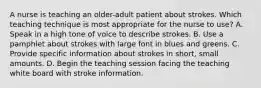 A nurse is teaching an older-adult patient about strokes. Which teaching technique is most appropriate for the nurse to use? A. Speak in a high tone of voice to describe strokes. B. Use a pamphlet about strokes with large font in blues and greens. C. Provide specific information about strokes in short, small amounts. D. Begin the teaching session facing the teaching white board with stroke information.