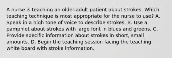 A nurse is teaching an older-adult patient about strokes. Which teaching technique is most appropriate for the nurse to use? A. Speak in a high tone of voice to describe strokes. B. Use a pamphlet about strokes with large font in blues and greens. C. Provide specific information about strokes in short, small amounts. D. Begin the teaching session facing the teaching white board with stroke information.