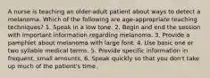 A nurse is teaching an older-adult patient about ways to detect a melanoma. Which of the following are age-appropriate teaching techniques? 1. Speak in a low tone. 2. Begin and end the session with important information regarding melanoma. 3. Provide a pamphlet about melanoma with large font. 4. Use basic one or two syllable medical terms. 5. Provide specific information in frequent, small amounts. 6. Speak quickly so that you don't take up much of the patient's time.