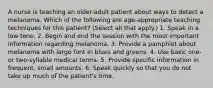 A nurse is teaching an older-adult patient about ways to detect a melanoma. Which of the following are age-appropriate teaching techniques for this patient? (Select all that apply.) 1. Speak in a low tone. 2. Begin and end the session with the most important information regarding melanoma. 3. Provide a pamphlet about melanoma with large font in blues and greens. 4. Use basic one- or two-syllable medical terms. 5. Provide specific information in frequent, small amounts. 6. Speak quickly so that you do not take up much of the patient's time.