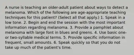 A nurse is teaching an older-adult patient about ways to detect a melanoma. Which of the following are age-appropriate teaching techniques for this patient? (Select all that apply.) 1. Speak in a low tone. 2. Begin and end the session with the most important information regarding melanoma. 3. Provide a pamphlet about melanoma with large font in blues and greens. 4. Use basic one- or two-syllable medical terms. 5. Provide specific information in frequent, small amounts. 6. Speak quickly so that you do not take up much of the patient's time.