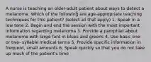 A nurse is teaching an older-adult patient about ways to detect a melanoma. Which of the following are age-appropriate teaching techniques for this patient? (select all that apply) 1. Speak in a low tone 2. Begin and end the session with the most important information regarding melanoma 3. Provide a pamphlet about melanoma with large font in blues and greens 4. Use basic one- or two- syllable medical terms 5. Provide specific information in frequent, small amounts 6. Speak quickly so that you do not take up much of the patient's time