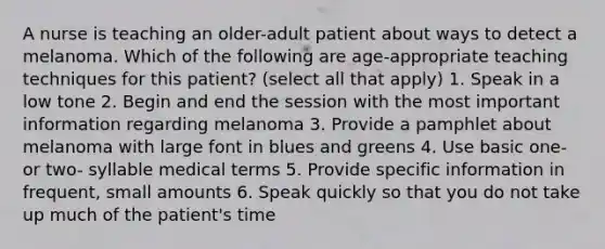 A nurse is teaching an older-adult patient about ways to detect a melanoma. Which of the following are age-appropriate teaching techniques for this patient? (select all that apply) 1. Speak in a low tone 2. Begin and end the session with the most important information regarding melanoma 3. Provide a pamphlet about melanoma with large font in blues and greens 4. Use basic one- or two- syllable medical terms 5. Provide specific information in frequent, small amounts 6. Speak quickly so that you do not take up much of the patient's time