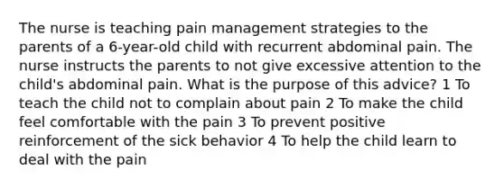 The nurse is teaching pain management strategies to the parents of a 6-year-old child with recurrent abdominal pain. The nurse instructs the parents to not give excessive attention to the child's abdominal pain. What is the purpose of this advice? 1 To teach the child not to complain about pain 2 To make the child feel comfortable with the pain 3 To prevent positive reinforcement of the sick behavior 4 To help the child learn to deal with the pain